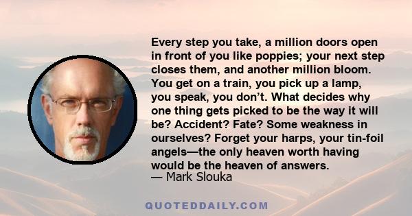 Every step you take, a million doors open in front of you like poppies; your next step closes them, and another million bloom. You get on a train, you pick up a lamp, you speak, you don’t. What decides why one thing