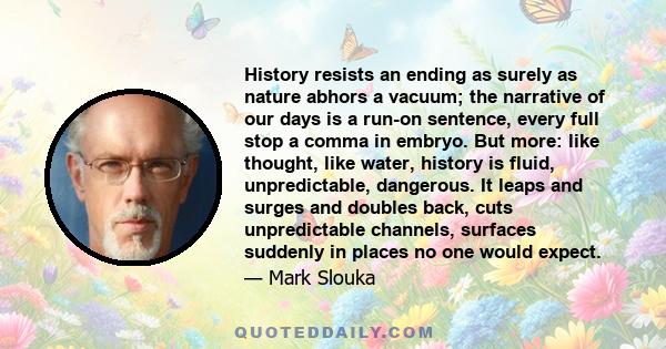 History resists an ending as surely as nature abhors a vacuum; the narrative of our days is a run-on sentence, every full stop a comma in embryo. But more: like thought, like water, history is fluid, unpredictable,