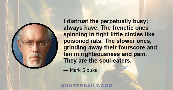 I distrust the perpetually busy; always have. The frenetic ones spinning in tight little circles like poisoned rats. The slower ones, grinding away their fourscore and ten in righteousness and pain. They are the