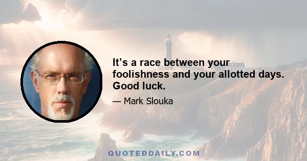 It’s a race between your foolishness and your allotted days. Good luck.