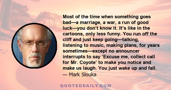 Most of the time when something goes bad—a marriage, a war, a run of good luck—you don’t know it. It’s like in the cartoons, only less funny. You run off the cliff and just keep going—talking, listening to music, making 