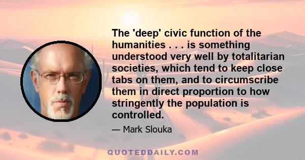 The 'deep' civic function of the humanities . . . is something understood very well by totalitarian societies, which tend to keep close tabs on them, and to circumscribe them in direct proportion to how stringently the