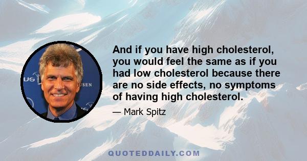 And if you have high cholesterol, you would feel the same as if you had low cholesterol because there are no side effects, no symptoms of having high cholesterol.