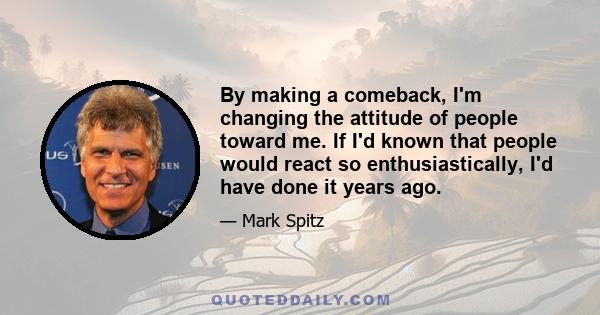 By making a comeback, I'm changing the attitude of people toward me. If I'd known that people would react so enthusiastically, I'd have done it years ago.