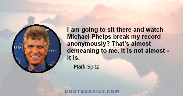 I am going to sit there and watch Michael Phelps break my record anonymously? That's almost demeaning to me. It is not almost - it is.