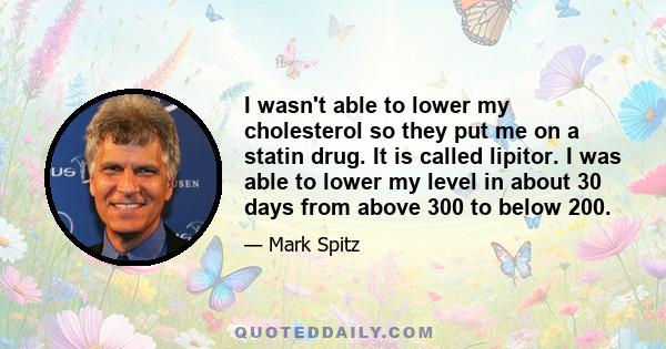 I wasn't able to lower my cholesterol so they put me on a statin drug. It is called lipitor. I was able to lower my level in about 30 days from above 300 to below 200.