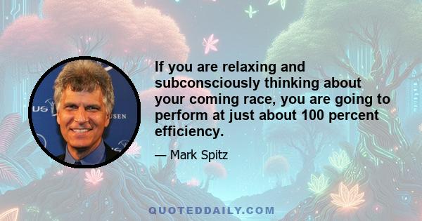 If you are relaxing and subconsciously thinking about your coming race, you are going to perform at just about 100 percent efficiency.