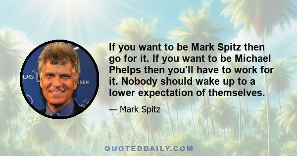 If you want to be Mark Spitz then go for it. If you want to be Michael Phelps then you'll have to work for it. Nobody should wake up to a lower expectation of themselves.