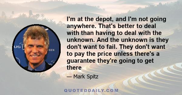 I'm at the depot, and I'm not going anywhere. That's better to deal with than having to deal with the unknown. And the unknown is they don't want to fail. They don't want to pay the price unless there's a guarantee