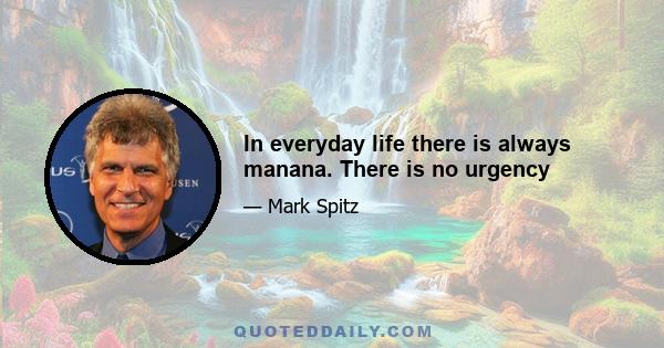 In everyday life there is always manana. There is no urgency