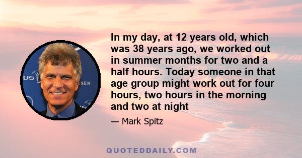 In my day, at 12 years old, which was 38 years ago, we worked out in summer months for two and a half hours. Today someone in that age group might work out for four hours, two hours in the morning and two at night