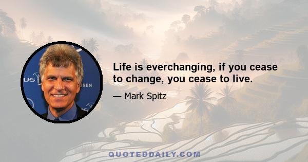 Life is everchanging, if you cease to change, you cease to live.