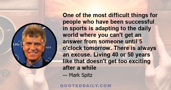 One of the most difficult things for people who have been successful in sports is adapting to the daily world where you can't get an answer from someone until 5 o'clock tomorrow. There is always an excuse. Living 40 or