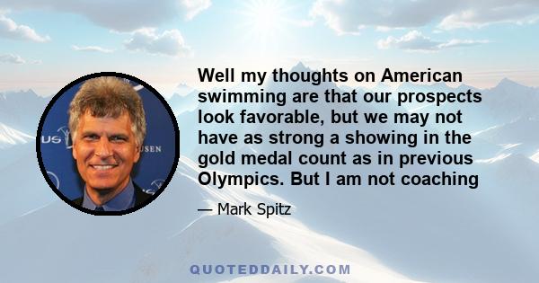 Well my thoughts on American swimming are that our prospects look favorable, but we may not have as strong a showing in the gold medal count as in previous Olympics. But I am not coaching