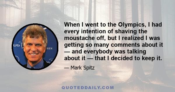 When I went to the Olympics, I had every intention of shaving the moustache off, but I realized I was getting so many comments about it — and everybody was talking about it — that I decided to keep it.