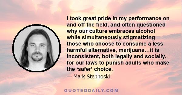 I took great pride in my performance on and off the field, and often questioned why our culture embraces alcohol while simultaneously stigmatizing those who choose to consume a less harmful alternative, marijuana…it is