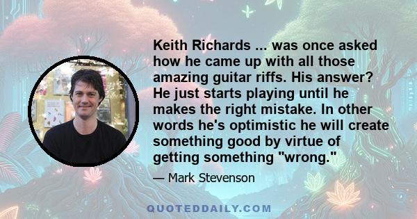 Keith Richards ... was once asked how he came up with all those amazing guitar riffs. His answer? He just starts playing until he makes the right mistake. In other words he's optimistic he will create something good by