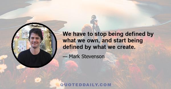 We have to stop being defined by what we own, and start being defined by what we create.