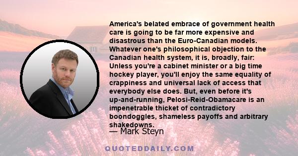 America's belated embrace of government health care is going to be far more expensive and disastrous than the Euro-Canadian models. Whatever one's philosophical objection to the Canadian health system, it is, broadly,