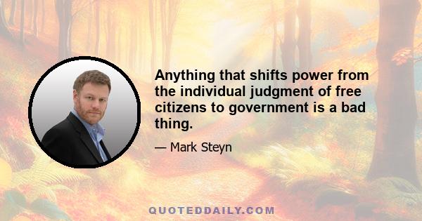 Anything that shifts power from the individual judgment of free citizens to government is a bad thing.