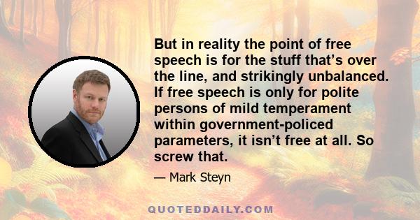 But in reality the point of free speech is for the stuff that’s over the line, and strikingly unbalanced. If free speech is only for polite persons of mild temperament within government-policed parameters, it isn’t free 