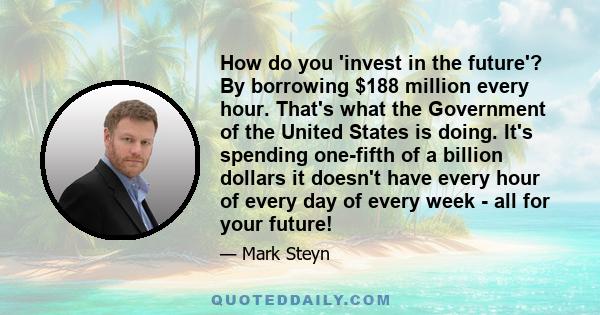 How do you 'invest in the future'? By borrowing $188 million every hour. That's what the Government of the United States is doing. It's spending one-fifth of a billion dollars it doesn't have every hour of every day of