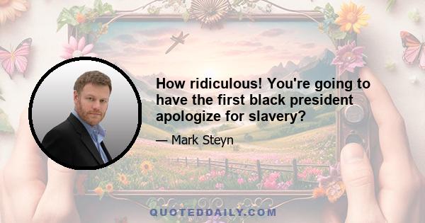 How ridiculous! You're going to have the first black president apologize for slavery?