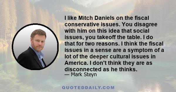 I like Mitch Daniels on the fiscal conservative issues. You disagree with him on this idea that social issues, you takeoff the table. I do that for two reasons. I think the fiscal issues in a sense are a symptom of a