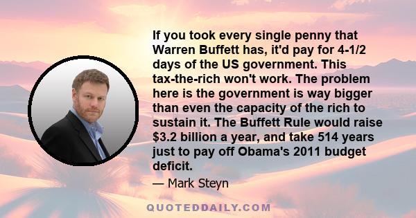 If you took every single penny that Warren Buffett has, it'd pay for 4-1/2 days of the US government. This tax-the-rich won't work. The problem here is the government is way bigger than even the capacity of the rich to