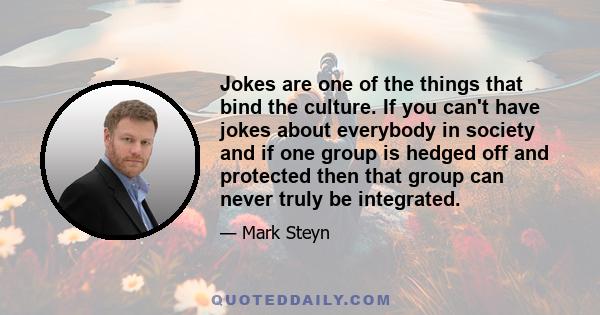 Jokes are one of the things that bind the culture. If you can't have jokes about everybody in society and if one group is hedged off and protected then that group can never truly be integrated.