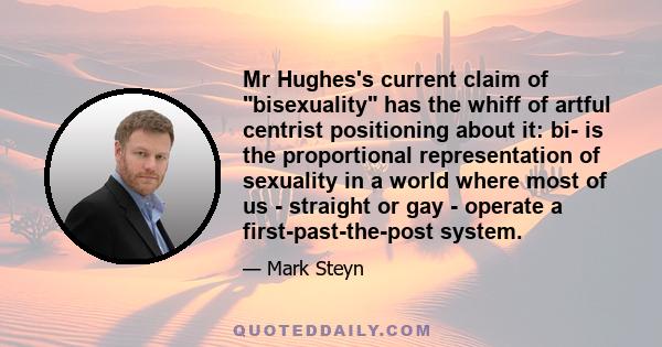 Mr Hughes's current claim of bisexuality has the whiff of artful centrist positioning about it: bi- is the proportional representation of sexuality in a world where most of us - straight or gay - operate a