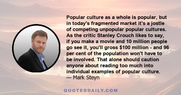 Popular culture as a whole is popular, but in today's fragmented market it's a jostle of competing unpopular popular cultures. As the critic Stanley Crouch likes to say, if you make a movie and 10 million people go see