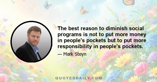 The best reason to diminish social programs is not to put more money in people's pockets but to put more responsibility in people's pockets.