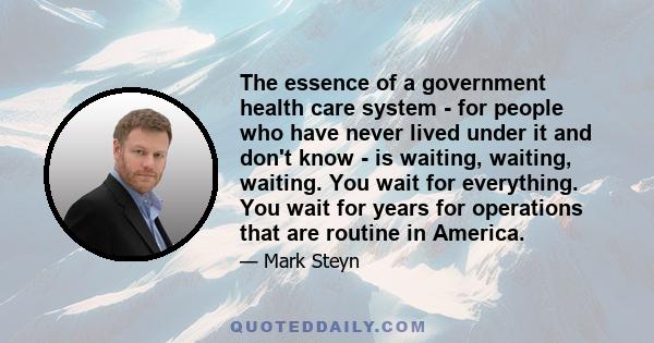 The essence of a government health care system - for people who have never lived under it and don't know - is waiting, waiting, waiting. You wait for everything. You wait for years for operations that are routine in