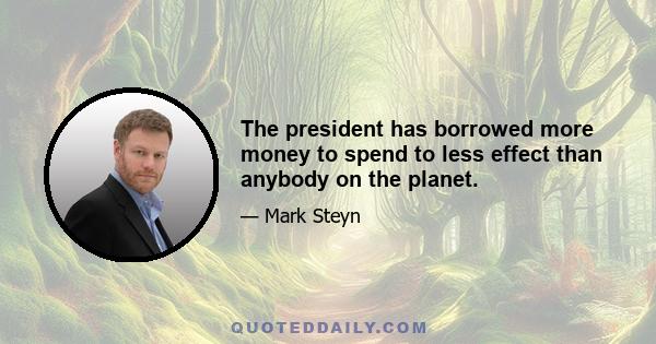 The president has borrowed more money to spend to less effect than anybody on the planet.