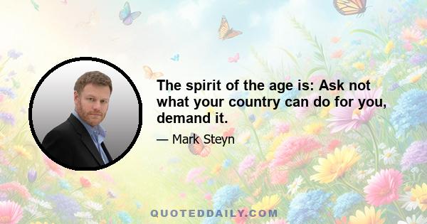 The spirit of the age is: Ask not what your country can do for you, demand it.