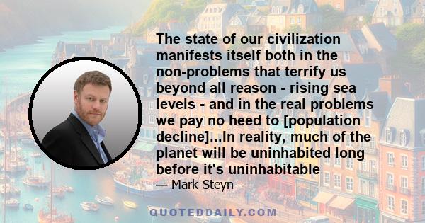 The state of our civilization manifests itself both in the non-problems that terrify us beyond all reason - rising sea levels - and in the real problems we pay no heed to [population decline]...In reality, much of the