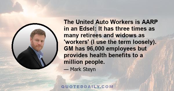 The United Auto Workers is AARP in an Edsel: It has three times as many retirees and widows as 'workers' (I use the term loosely). GM has 96,000 employees but provides health benefits to a million people.