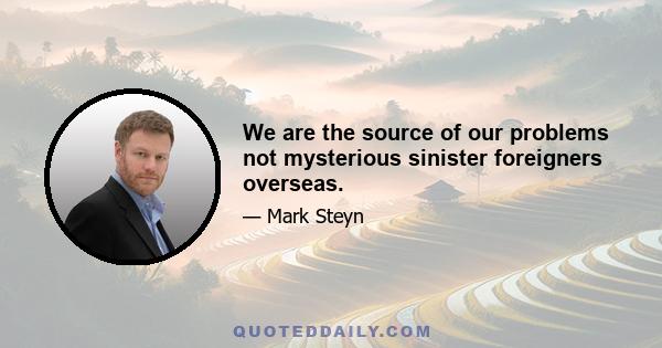 We are the source of our problems not mysterious sinister foreigners overseas.