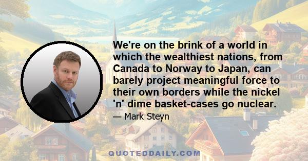 We're on the brink of a world in which the wealthiest nations, from Canada to Norway to Japan, can barely project meaningful force to their own borders while the nickel 'n' dime basket-cases go nuclear.