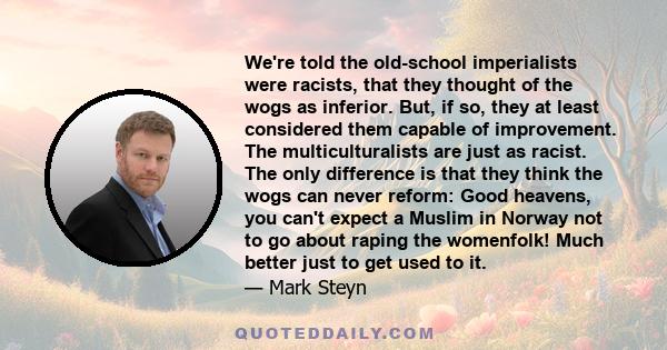 We're told the old-school imperialists were racists, that they thought of the wogs as inferior. But, if so, they at least considered them capable of improvement. The multiculturalists are just as racist. The only