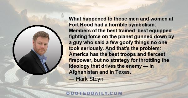 What happened to those men and women at Fort Hood had a horrible symbolism: Members of the best trained, best equipped fighting force on the planet gunned down by a guy who said a few goofy things no one took seriously. 