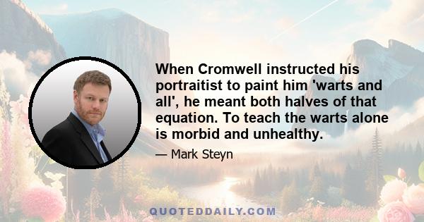 When Cromwell instructed his portraitist to paint him 'warts and all', he meant both halves of that equation. To teach the warts alone is morbid and unhealthy.