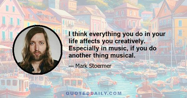 I think everything you do in your life affects you creatively. Especially in music, if you do another thing musical.