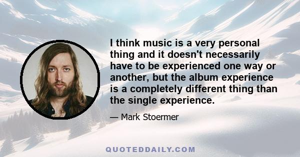 I think music is a very personal thing and it doesn't necessarily have to be experienced one way or another, but the album experience is a completely different thing than the single experience.