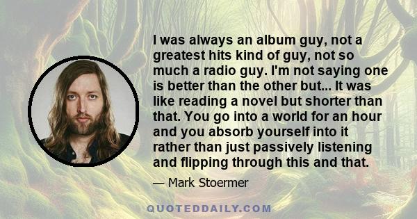 I was always an album guy, not a greatest hits kind of guy, not so much a radio guy. I'm not saying one is better than the other but... It was like reading a novel but shorter than that. You go into a world for an hour