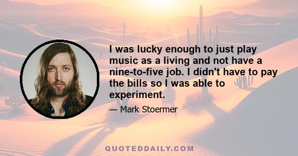 I was lucky enough to just play music as a living and not have a nine-to-five job. I didn't have to pay the bills so I was able to experiment.