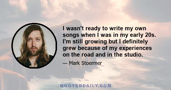 I wasn't ready to write my own songs when I was in my early 20s. I'm still growing but I definitely grew because of my experiences on the road and in the studio.