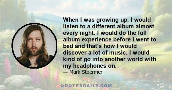 When I was growing up, I would listen to a different album almost every night. I would do the full album experience before I went to bed and that's how I would discover a lot of music. I would kind of go into another