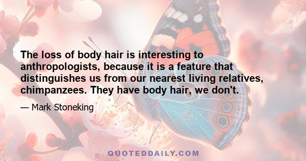 The loss of body hair is interesting to anthropologists, because it is a feature that distinguishes us from our nearest living relatives, chimpanzees. They have body hair, we don't.